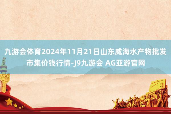 九游会体育2024年11月21日山东威海水产物批发市集价钱行情-J9九游会 AG亚游官网
