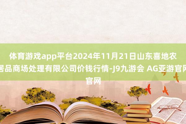 体育游戏app平台2024年11月21日山东喜地农居品商场处理有限公司价钱行情-J9九游会 AG亚游官网