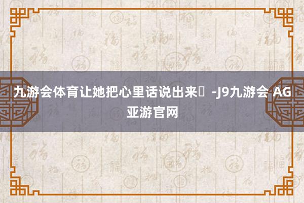 九游会体育让她把心里话说出来️-J9九游会 AG亚游官网