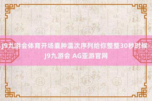 J9九游会体育开场囊肿温次序列给你整整30秒时候-J9九游会 AG亚游官网