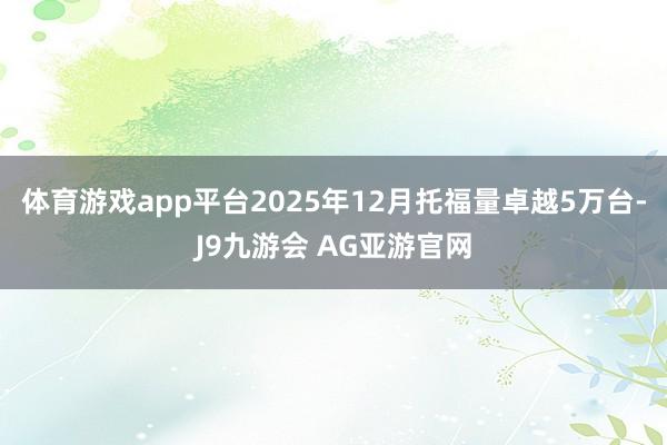 体育游戏app平台2025年12月托福量卓越5万台-J9九游会 AG亚游官网