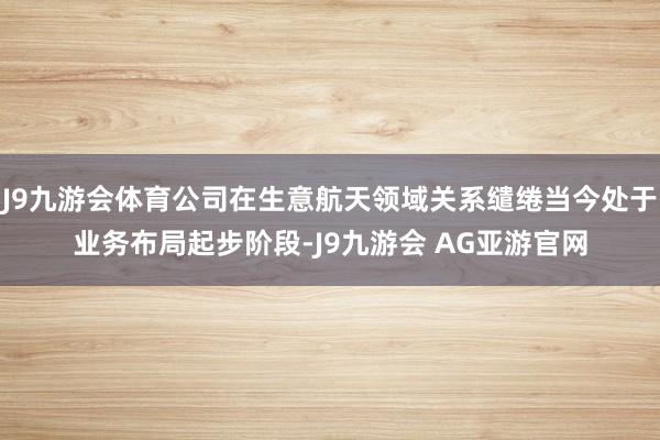 J9九游会体育公司在生意航天领域关系缱绻当今处于业务布局起步阶段-J9九游会 AG亚游官网