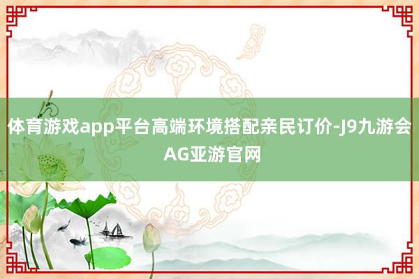 体育游戏app平台高端环境搭配亲民订价-J9九游会 AG亚游官网