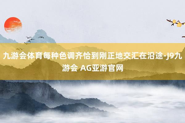 九游会体育每种色调齐恰到刚正地交汇在沿途-J9九游会 AG亚游官网