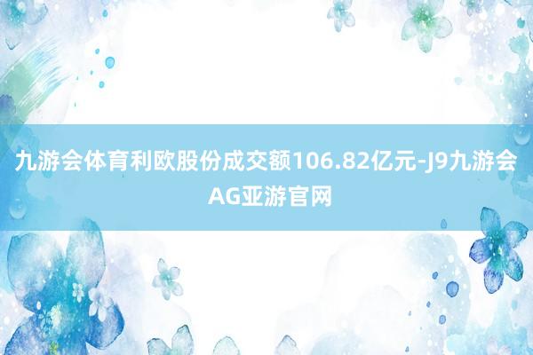九游会体育利欧股份成交额106.82亿元-J9九游会 AG亚游官网