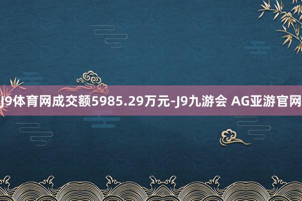J9体育网成交额5985.29万元-J9九游会 AG亚游官网