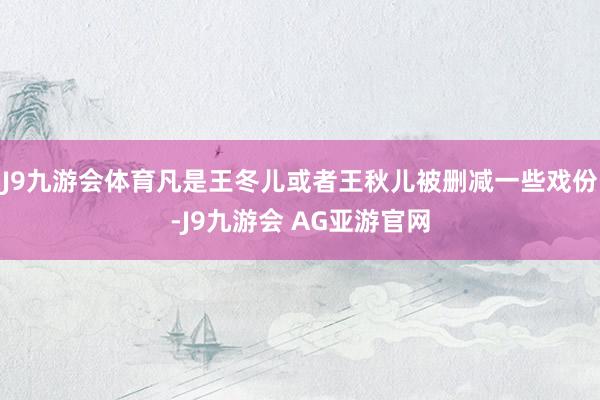 J9九游会体育凡是王冬儿或者王秋儿被删减一些戏份-J9九游会 AG亚游官网
