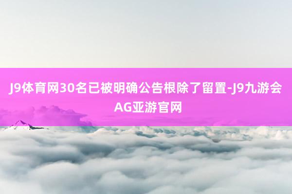J9体育网30名已被明确公告根除了留置-J9九游会 AG亚游官网