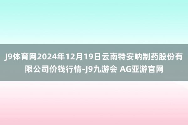 J9体育网2024年12月19日云南特安呐制药股份有限公司价钱行情-J9九游会 AG亚游官网