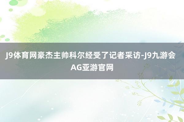 J9体育网豪杰主帅科尔经受了记者采访-J9九游会 AG亚游官网