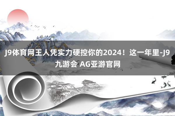J9体育网王人凭实力硬控你的2024!这一年里-J9九游会 AG亚游官网