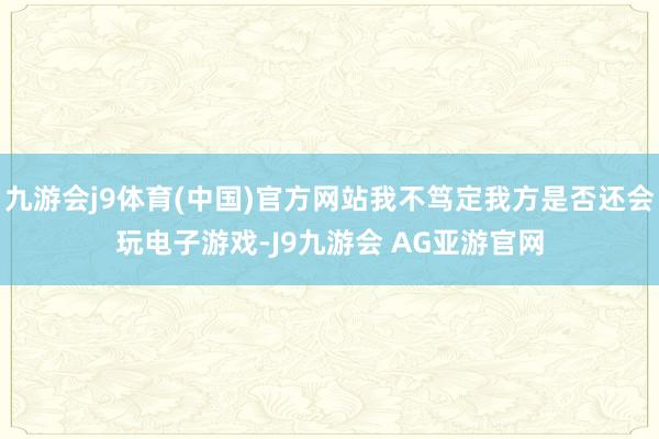 九游会j9体育(中国)官方网站我不笃定我方是否还会玩电子游戏-J9九游会 AG亚游官网