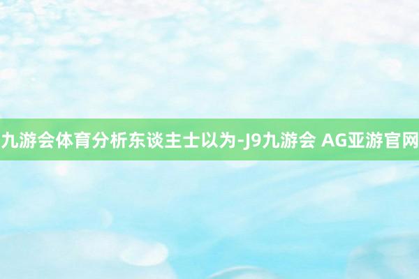 九游会体育 分析东谈主士以为-J9九游会 AG亚游官网