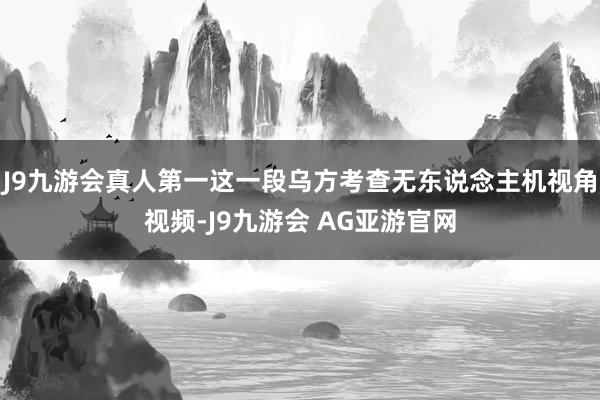 J9九游会真人第一这一段乌方考查无东说念主机视角视频-J9九游会 AG亚游官网