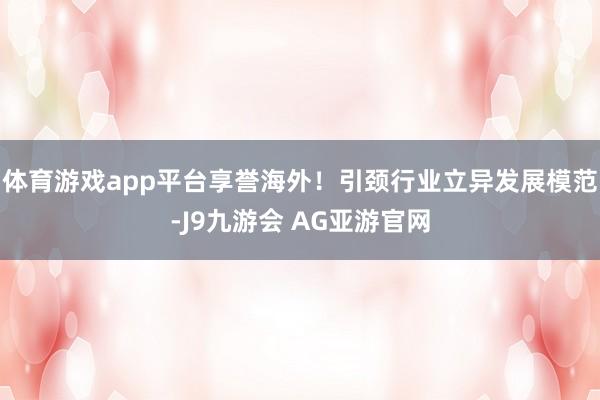 体育游戏app平台享誉海外!引颈行业立异发展模范-J9九游会 AG亚游官网