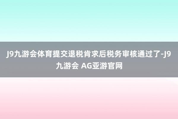 J9九游会体育提交退税肯求后税务审核通过了-J9九游会 AG亚游官网