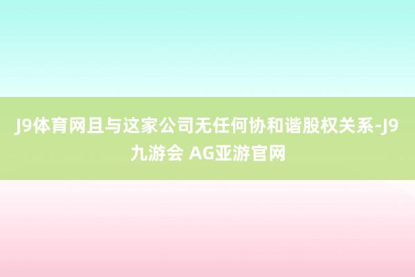 J9体育网且与这家公司无任何协和谐股权关系-J9九游会 AG亚游官网