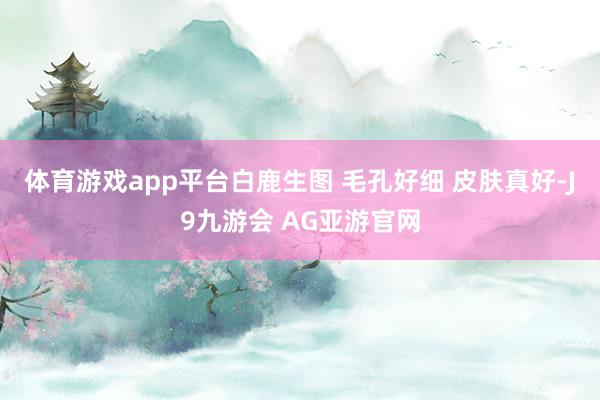 体育游戏app平台白鹿生图 毛孔好细 皮肤真好-J9九游会 AG亚游官网