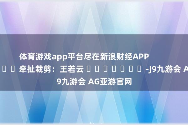 体育游戏app平台尽在新浪财经APP            						牵扯裁剪：王若云 							-J9九游会 AG亚游官网