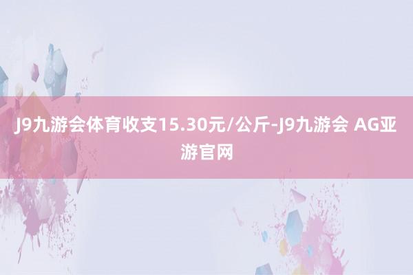 J9九游会体育收支15.30元/公斤-J9九游会 AG亚游官网