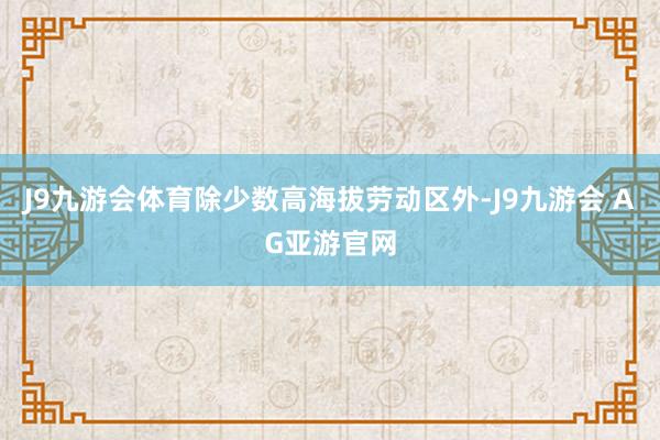 J9九游会体育除少数高海拔劳动区外-J9九游会 AG亚游官网