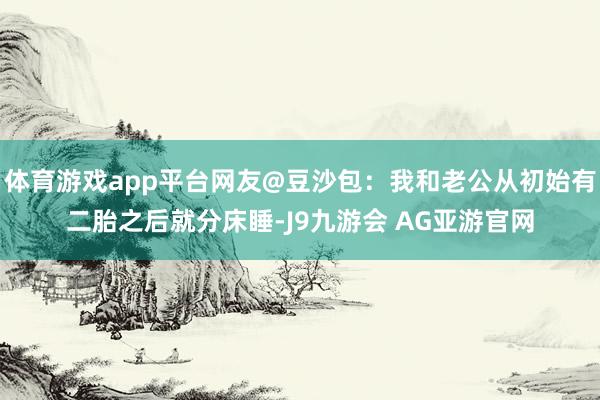 体育游戏app平台网友@豆沙包:我和老公从初始有二胎之后就分床睡-J9九游会 AG亚游官网
