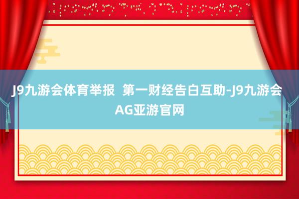 J9九游会体育举报 第一财经告白互助-J9九游会 AG亚游官网