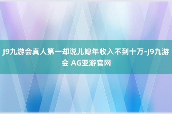 J9九游会真人第一却说儿媳年收入不到十万-J9九游会 AG亚游官网