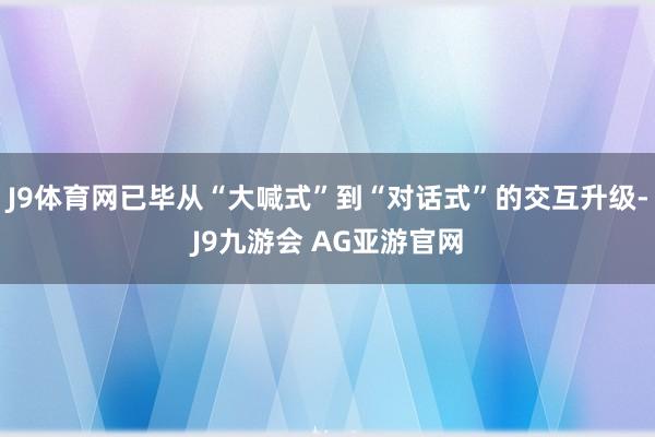 J9体育网已毕从“大喊式”到“对话式”的交互升级-J9九游会 AG亚游官网