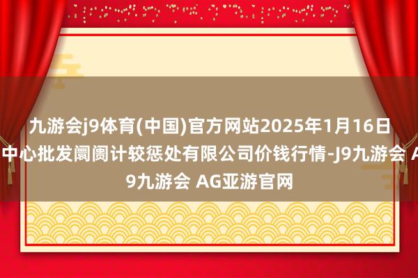 九游会j9体育(中国)官方网站2025年1月16日上海农居品中心批发阛阓计较惩处有限公司价钱行情-J9九游会 AG亚游官网