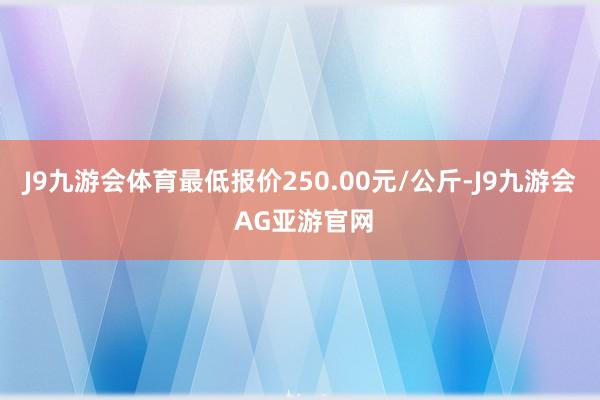 J9九游会体育最低报价250.00元/公斤-J9九游会 AG亚游官网