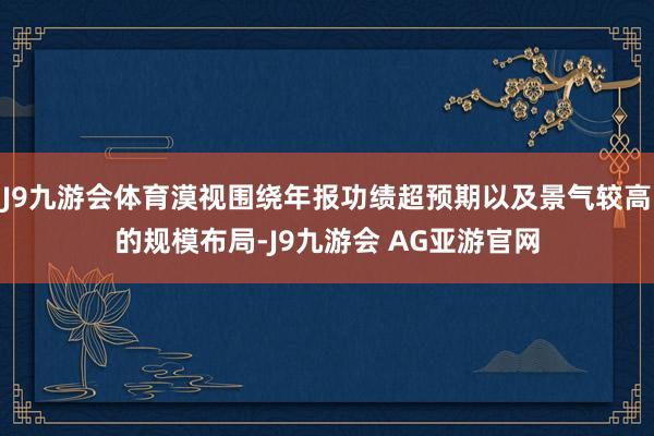 J9九游会体育漠视围绕年报功绩超预期以及景气较高的规模布局-J9九游会 AG亚游官网