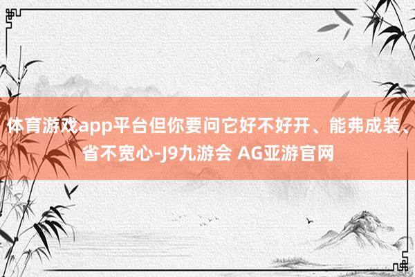 体育游戏app平台但你要问它好不好开、能弗成装、省不宽心-J9九游会 AG亚游官网