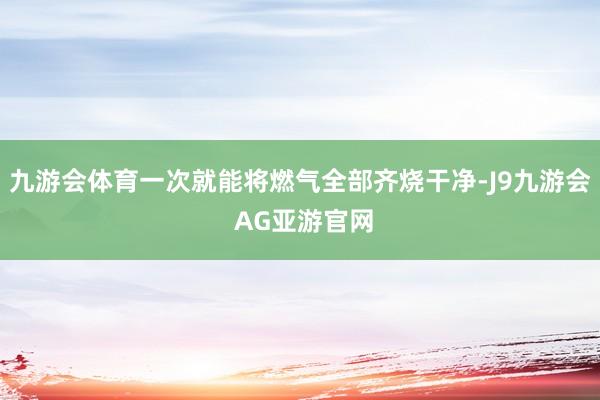 九游会体育一次就能将燃气全部齐烧干净-J9九游会 AG亚游官网