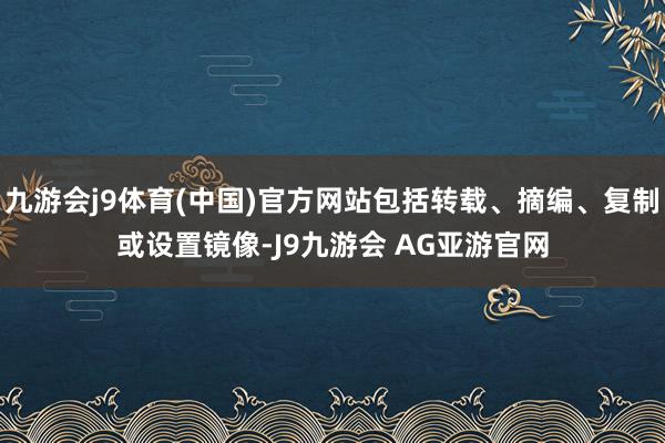 九游会j9体育(中国)官方网站包括转载、摘编、复制或设置镜像-J9九游会 AG亚游官网