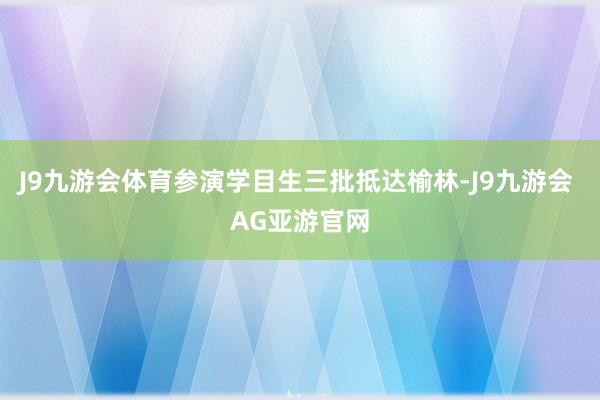 J9九游会体育参演学目生三批抵达榆林-J9九游会 AG亚游官网