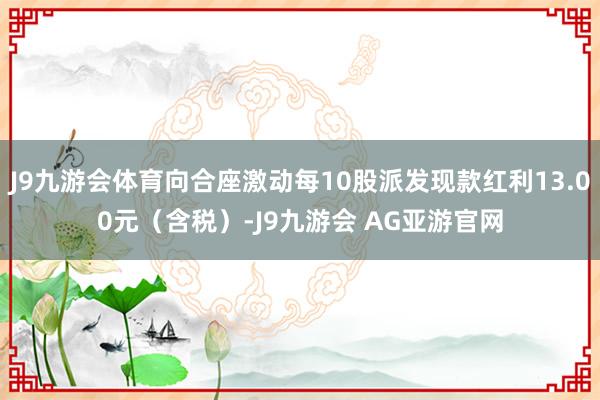 J9九游会体育向合座激动每10股派发现款红利13.00元(含税)-J9九游会 AG亚游官网