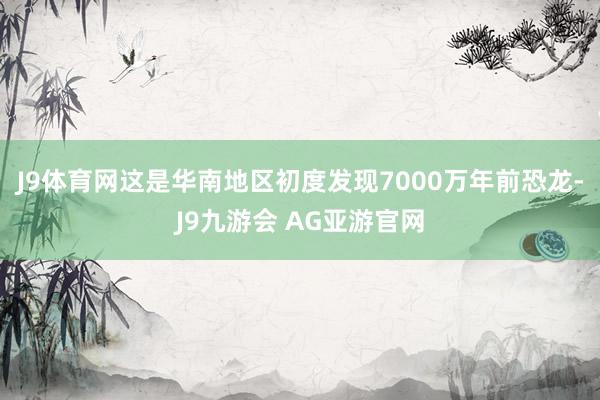 J9体育网这是华南地区初度发现7000万年前恐龙-J9九游会 AG亚游官网