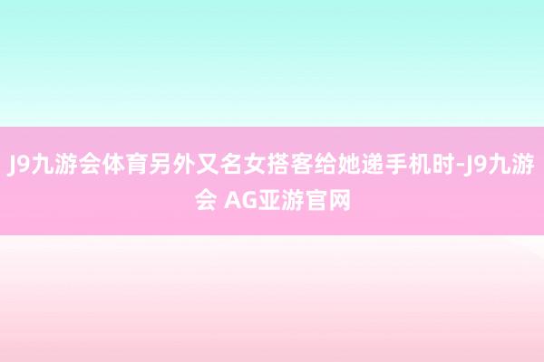 J9九游会体育另外又名女搭客给她递手机时-J9九游会 AG亚游官网