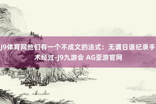 J9体育网他们有一个不成文的法式:无谓日语纪录手术经过-J9九游会 AG亚游官网