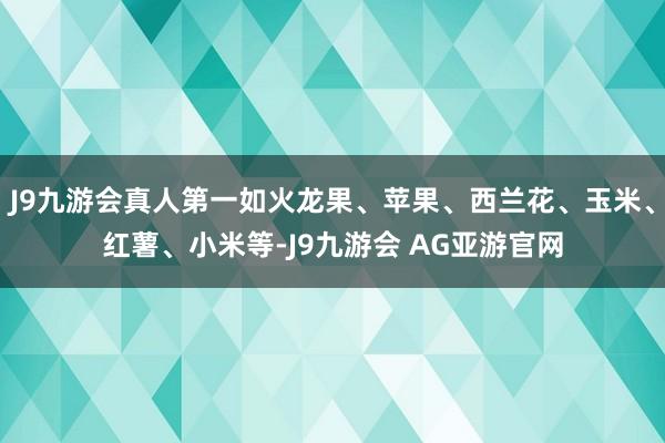 J9九游会真人第一如火龙果、苹果、西兰花、玉米、红薯、小米等-J9九游会 AG亚游官网