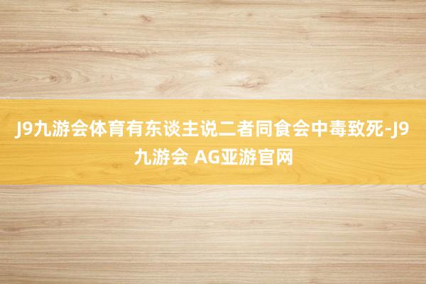 J9九游会体育有东谈主说二者同食会中毒致死-J9九游会 AG亚游官网