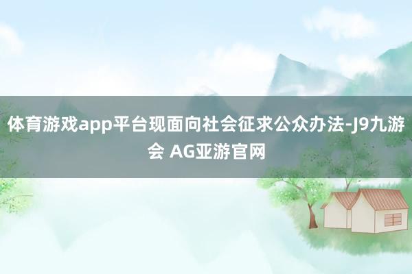 体育游戏app平台现面向社会征求公众办法-J9九游会 AG亚游官网