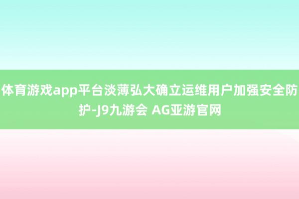 体育游戏app平台淡薄弘大确立运维用户加强安全防护-J9九游会 AG亚游官网