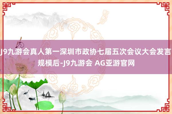J9九游会真人第一深圳市政协七届五次会议大会发言规模后-J9九游会 AG亚游官网
