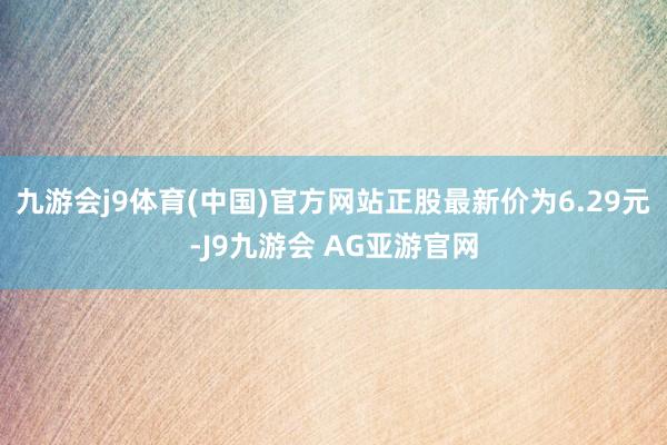 九游会j9体育(中国)官方网站正股最新价为6.29元-J9九游会 AG亚游官网