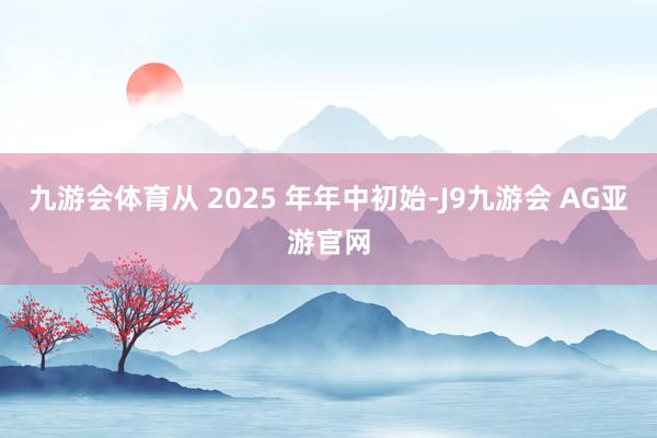 九游会体育从 2025 年年中初始-J9九游会 AG亚游官网