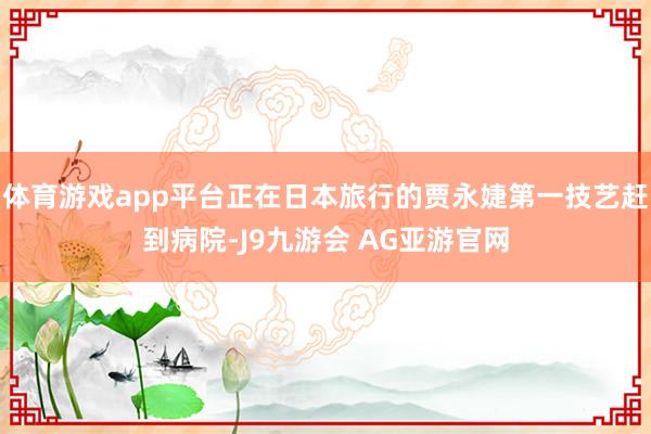 体育游戏app平台正在日本旅行的贾永婕第一技艺赶到病院-J9九游会 AG亚游官网