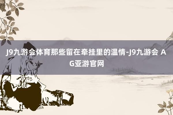 J9九游会体育那些留在牵挂里的温情-J9九游会 AG亚游官网