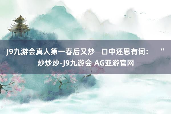 J9九游会真人第一舂后又炒   口中还思有词：   “炒炒炒-J9九游会 AG亚游官网